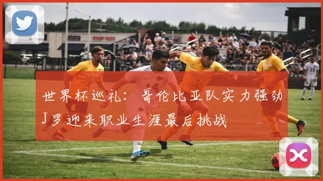 世界杯巡礼：哥伦比亚队实力强劲J罗迎来职业生涯最后挑战