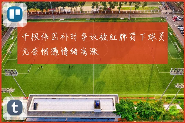 于根伟因补时争议被红牌罚下球员无奈愤懑情绪高涨