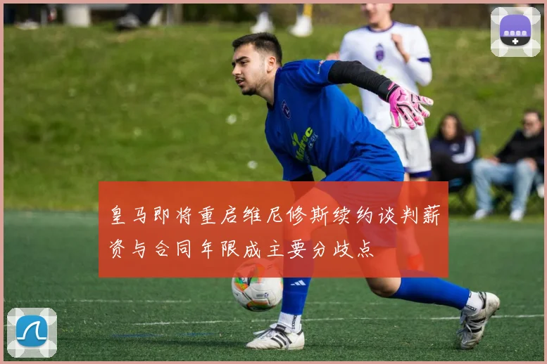 皇马即将重启维尼修斯续约谈判薪资与合同年限成主要分歧点