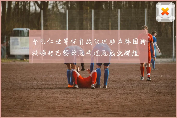 李刚仁世界杯首战助攻助力韩国新核崛起巴黎欧冠两连冠成就辉煌