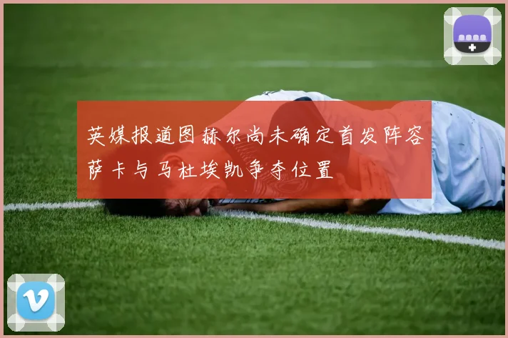 英媒报道图赫尔尚未确定首发阵容萨卡与马杜埃凯争夺位置
