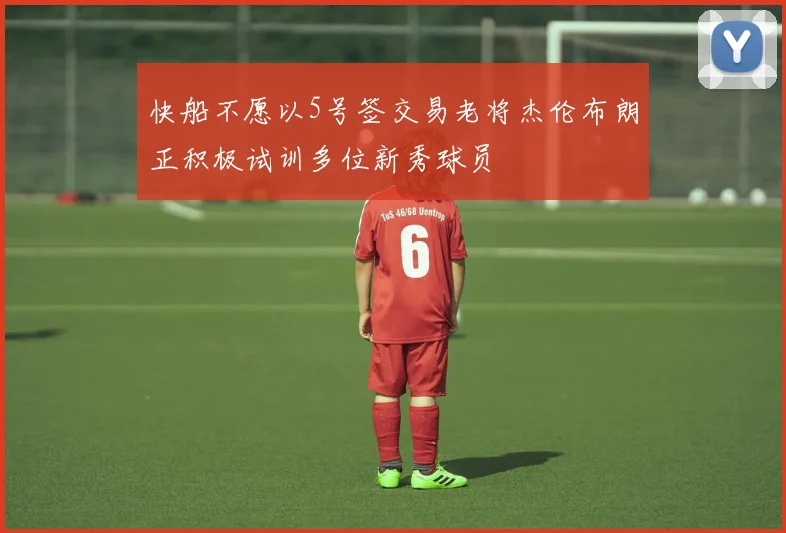 快船不愿以5号签交易老将杰伦布朗正积极试训多位新秀球员