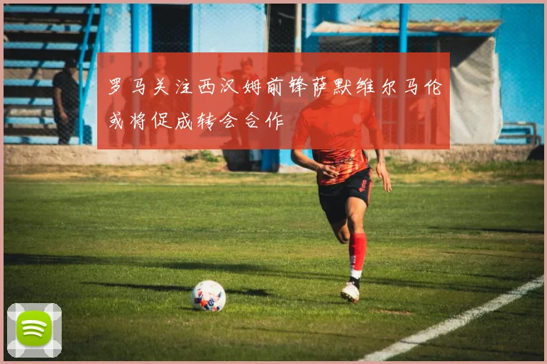罗马关注西汉姆前锋萨默维尔马伦或将促成转会合作