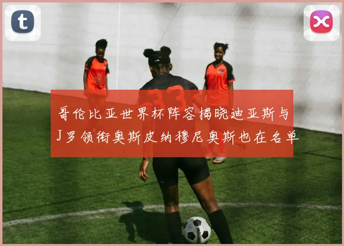 哥伦比亚世界杯阵容揭晓迪亚斯与J罗领衔奥斯皮纳穆尼奥斯也在名单中