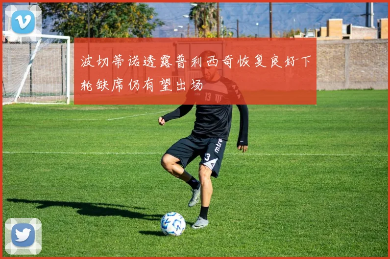 波切蒂诺透露普利西奇恢复良好下轮缺席仍有望出场