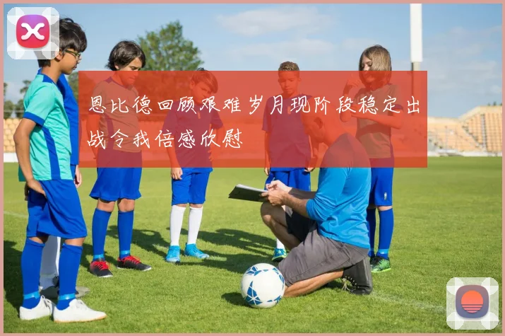 恩比德回顾艰难岁月现阶段稳定出战令我倍感欣慰