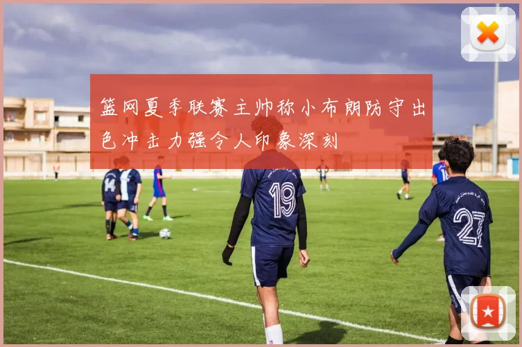篮网夏季联赛主帅称小布朗防守出色冲击力强令人印象深刻