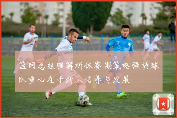 篮网总经理解析休赛期策略强调球队重心在于新人培养与发展