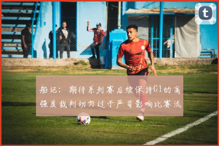 船记：期待系列赛后续保持G1的高强度裁判切勿过于严苛影响比赛流畅性