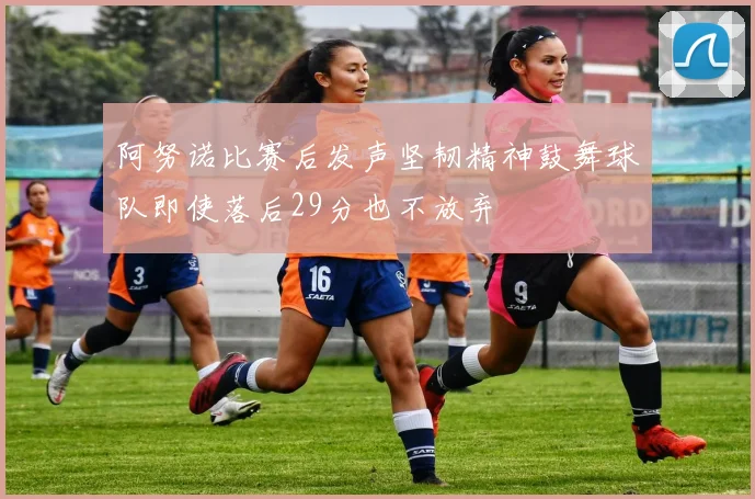 阿努诺比赛后发声坚韧精神鼓舞球队即使落后29分也不放弃