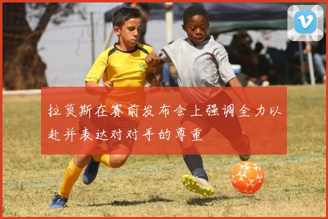 拉莫斯在赛前发布会上强调全力以赴并表达对对手的尊重