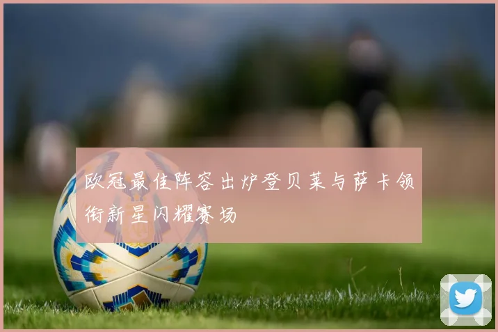 欧冠最佳阵容出炉登贝莱与萨卡领衔新星闪耀赛场