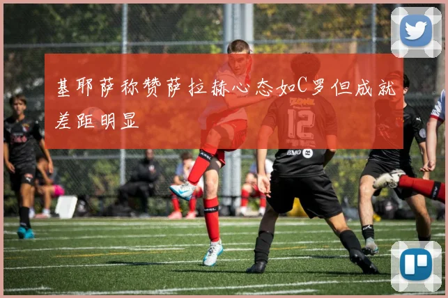 基耶萨称赞萨拉赫心态如C罗但成就差距明显
