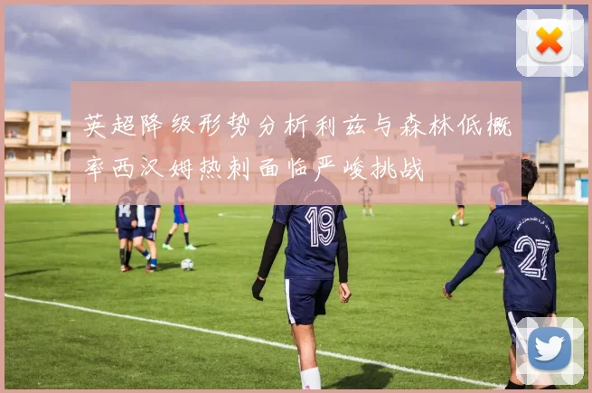 英超降级形势分析利兹与森林低概率西汉姆热刺面临严峻挑战