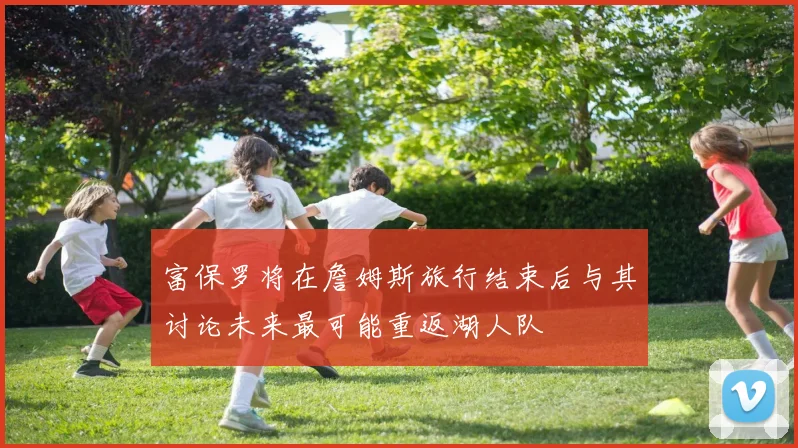 富保罗将在詹姆斯旅行结束后与其讨论未来最可能重返湖人队