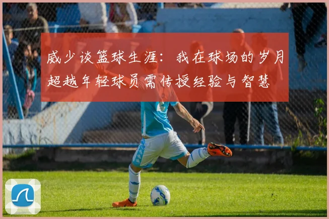 威少谈篮球生涯：我在球场的岁月超越年轻球员需传授经验与智慧