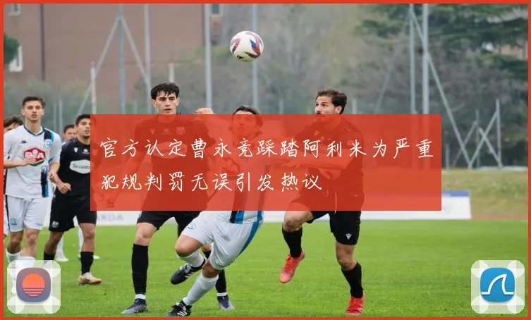 官方认定曹永竞踩踏阿利米为严重犯规判罚无误引发热议
