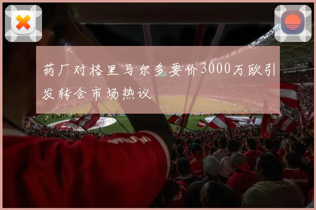 药厂对格里马尔多要价3000万欧引发转会市场热议