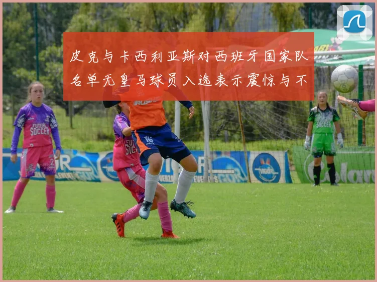 皮克与卡西利亚斯对西班牙国家队名单无皇马球员入选表示震惊与不解