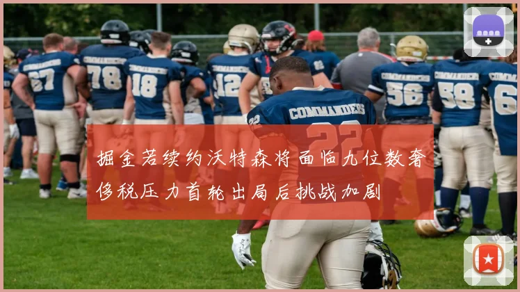 掘金若续约沃特森将面临九位数奢侈税压力首轮出局后挑战加剧