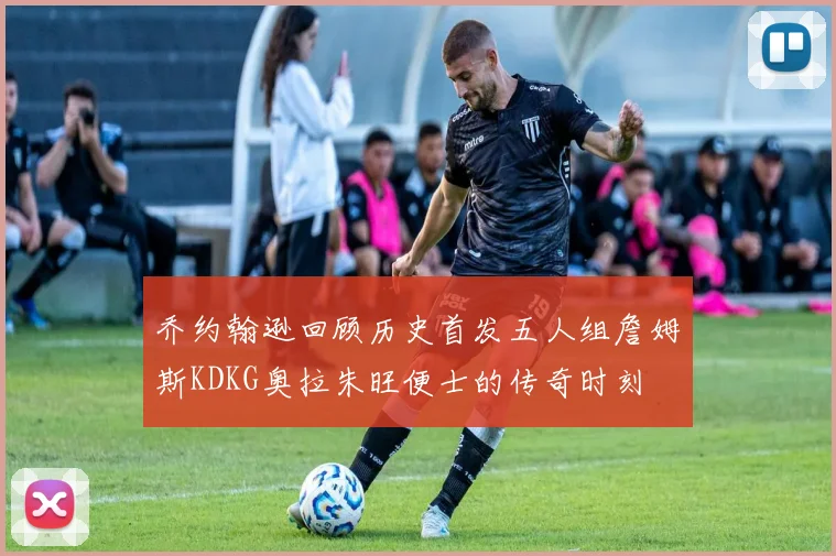乔约翰逊回顾历史首发五人组詹姆斯KDKG奥拉朱旺便士的传奇时刻