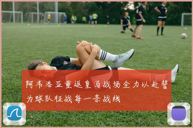 阿韦洛亚重返皇马战场全力以赴誓为球队征战每一条战线