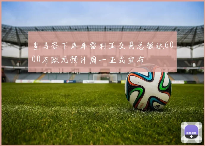 皇马签下库库雷利亚交易总额达6000万欧元预计周一正式宣布