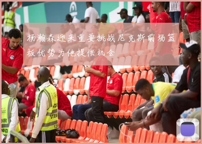 杨瀚森迎来重要挑战尼克斯前场篮板优势为他提供机会